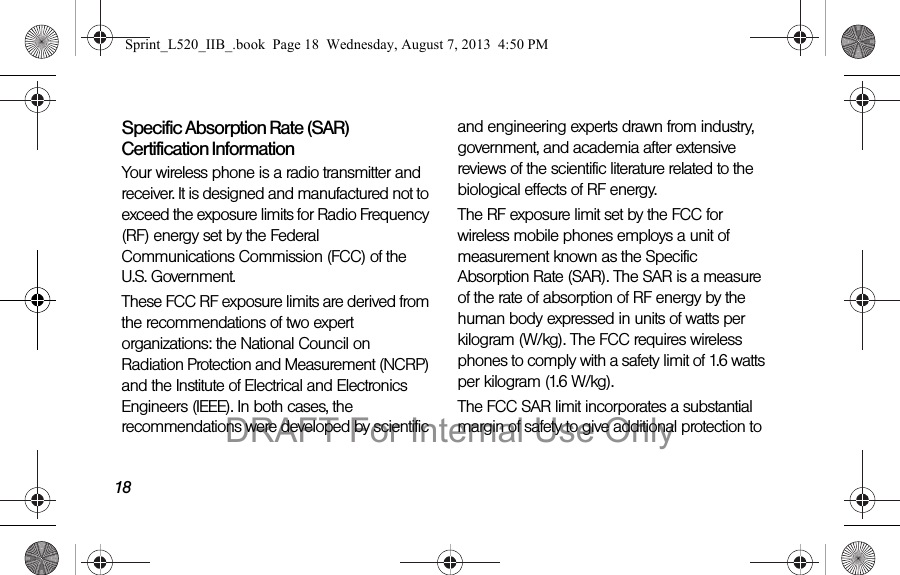 18Specific Absorption Rate (SAR) Certification InformationYour wireless phone is a radio transmitter and receiver. It is designed and manufactured not to exceed the exposure limits for Radio Frequency (RF) energy set by the Federal Communications Commission (FCC) of the U.S. Government.These FCC RF exposure limits are derived from the recommendations of two expert organizations: the National Council on Radiation Protection and Measurement (NCRP) and the Institute of Electrical and Electronics Engineers (IEEE). In both cases, the recommendations were developed by scientific and engineering experts drawn from industry, government, and academia after extensive reviews of the scientific literature related to the biological effects of RF energy.The RF exposure limit set by the FCC for wireless mobile phones employs a unit of measurement known as the Specific Absorption Rate (SAR). The SAR is a measure of the rate of absorption of RF energy by the human body expressed in units of watts per kilogram (W/kg). The FCC requires wireless phones to comply with a safety limit of 1.6 watts per kilogram (1.6 W/kg).The FCC SAR limit incorporates a substantial margin of safety to give additional protection to Sprint_L520_IIB_.book Page 18 Wednesday, August 7, 2013 4:50 PMDRAFT For Internal Use Only
