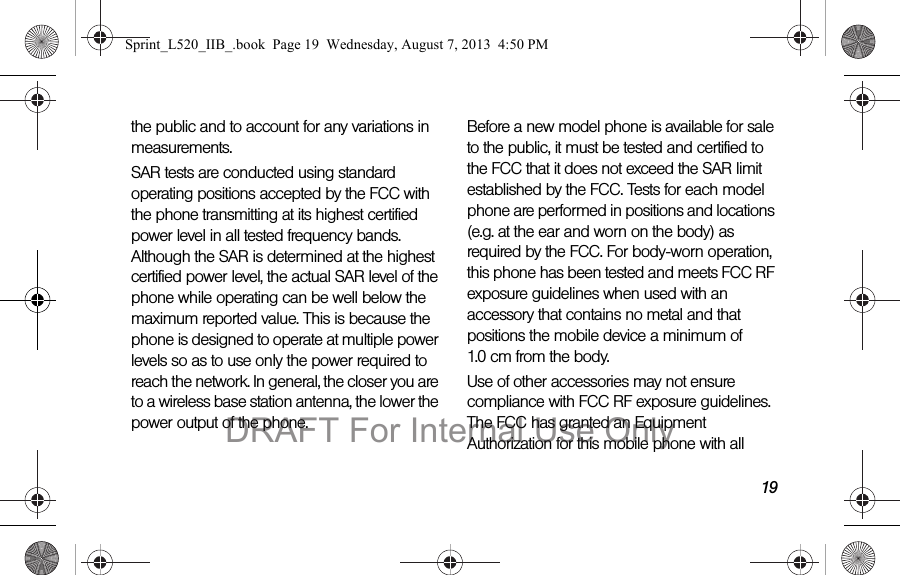 19the public and to account for any variations in measurements.SAR tests are conducted using standard operating positions accepted by the FCC with the phone transmitting at its highest certified power level in all tested frequency bands. Although the SAR is determined at the highest certified power level, the actual SAR level of the phone while operating can be well below the maximum reported value. This is because the phone is designed to operate at multiple power levels so as to use only the power required to reach the network. In general, the closer you are to a wireless base station antenna, the lower the power output of the phone.Before a new model phone is available for sale to the public, it must be tested and certified to the FCC that it does not exceed the SAR limit established by the FCC. Tests for each model phone are performed in positions and locations (e.g. at the ear and worn on the body) as required by the FCC. For body-worn operation, this phone has been tested and meets FCC RF exposure guidelines when used with an accessory that contains no metal and that positions the mobile device a minimum of 1.0 cm from the body.Use of other accessories may not ensure compliance with FCC RF exposure guidelines. The FCC has granted an Equipment Authorization for this mobile phone with all Sprint_L520_IIB_.book Page 19 Wednesday, August 7, 2013 4:50 PMDRAFT For Internal Use Only