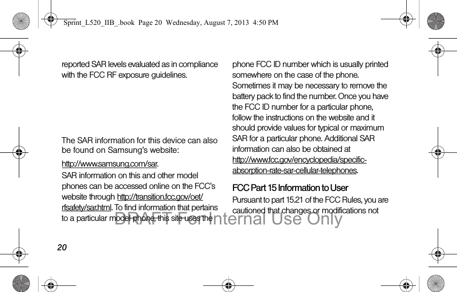 20reported SAR levels evaluated as in compliance with the FCC RF exposure guidelines. The maximum SAR values for this model phone as reported to the FCC are:Head: 0.00 W/KgBody-worn: 0.00 W/KgThe SAR information for this device can also be found on Samsung’s website: http://www.samsung.com/sar.SAR information on this and other model phones can be accessed online on the FCC's website through http://transition.fcc.gov/oet/rfsafety/sar.html. To find information that pertains to a particular model phone, this site uses the phone FCC ID number which is usually printed somewhere on the case of the phone. Sometimes it may be necessary to remove the battery pack to find the number. Once you have the FCC ID number for a particular phone, follow the instructions on the website and it should provide values for typical or maximum SAR for a particular phone. Additional SAR information can also be obtained at http://www.fcc.gov/encyclopedia/specific-absorption-rate-sar-cellular-telephones.FCC Part 15 Information to UserPursuant to part 15.21 of the FCC Rules, you are cautioned that changes or modifications not Sprint_L520_IIB_.book Page 20 Wednesday, August 7, 2013 4:50 PMDRAFT For Internal Use Only