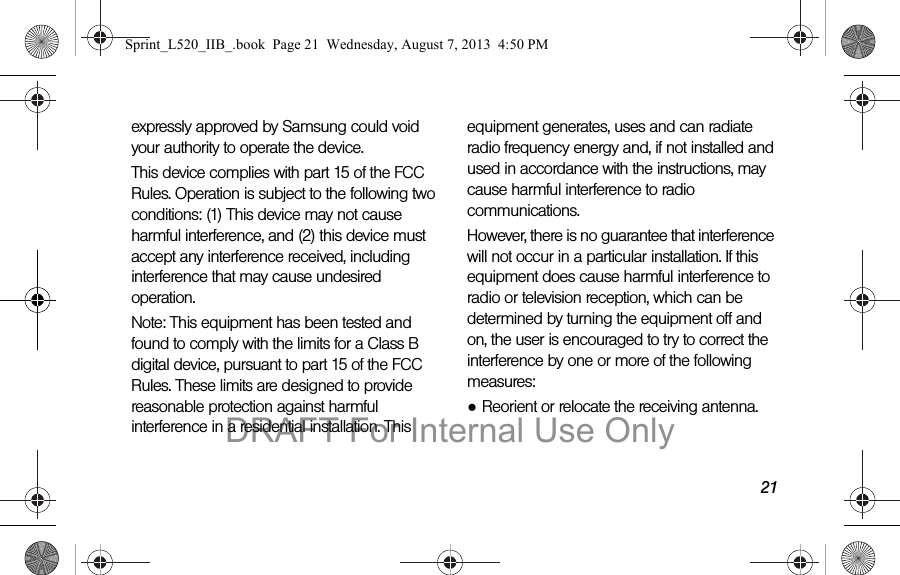 21expressly approved by Samsung could void your authority to operate the device.This device complies with part 15 of the FCC Rules. Operation is subject to the following two conditions: (1) This device may not cause harmful interference, and (2) this device must accept any interference received, including interference that may cause undesired operation.Note: This equipment has been tested and found to comply with the limits for a Class B digital device, pursuant to part 15 of the FCC Rules. These limits are designed to provide reasonable protection against harmful interference in a residential installation. This equipment generates, uses and can radiate radio frequency energy and, if not installed and used in accordance with the instructions, may cause harmful interference to radio communications. However, there is no guarantee that interference will not occur in a particular installation. If this equipment does cause harmful interference to radio or television reception, which can be determined by turning the equipment off and on, the user is encouraged to try to correct the interference by one or more of the following measures:●Reorient or relocate the receiving antenna.Sprint_L520_IIB_.book Page 21 Wednesday, August 7, 2013 4:50 PMDRAFT For Internal Use Only