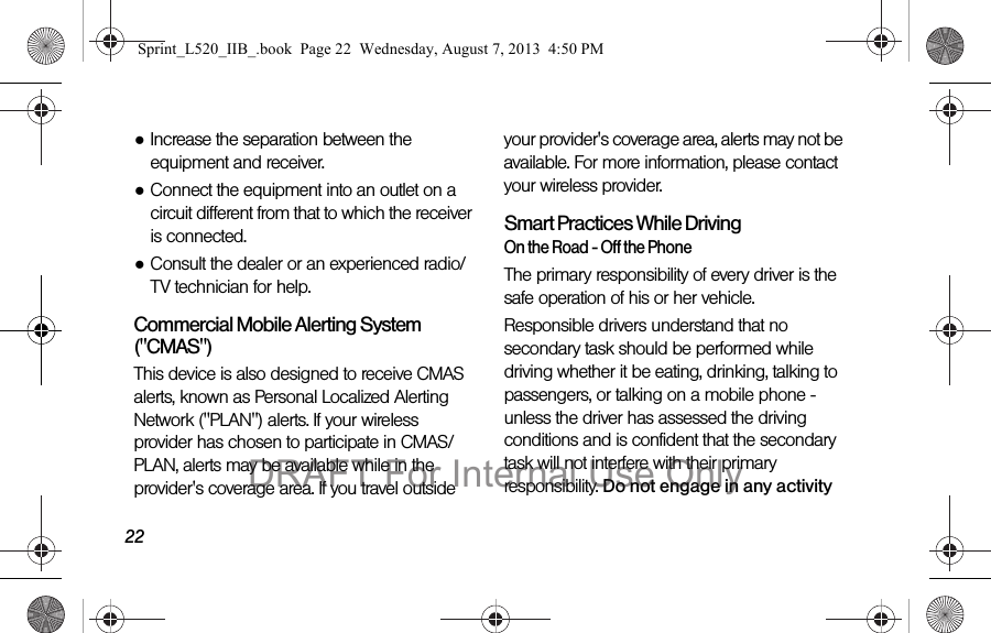 22●Increase the separation between the equipment and receiver.●Connect the equipment into an outlet on a circuit different from that to which the receiver is connected.●Consult the dealer or an experienced radio/TV technician for help.Commercial Mobile Alerting System ("CMAS") This device is also designed to receive CMAS alerts, known as Personal Localized Alerting Network ("PLAN") alerts. If your wireless provider has chosen to participate in CMAS/PLAN, alerts may be available while in the provider's coverage area. If you travel outside your provider's coverage area, alerts may not be available. For more information, please contact your wireless provider.Smart Practices While DrivingOn the Road - Off the PhoneThe primary responsibility of every driver is the safe operation of his or her vehicle.Responsible drivers understand that no secondary task should be performed while driving whether it be eating, drinking, talking to passengers, or talking on a mobile phone - unless the driver has assessed the driving conditions and is confident that the secondary task will not interfere with their primary responsibility. Do not engage in any activity Sprint_L520_IIB_.book Page 22 Wednesday, August 7, 2013 4:50 PMDRAFT For Internal Use Only