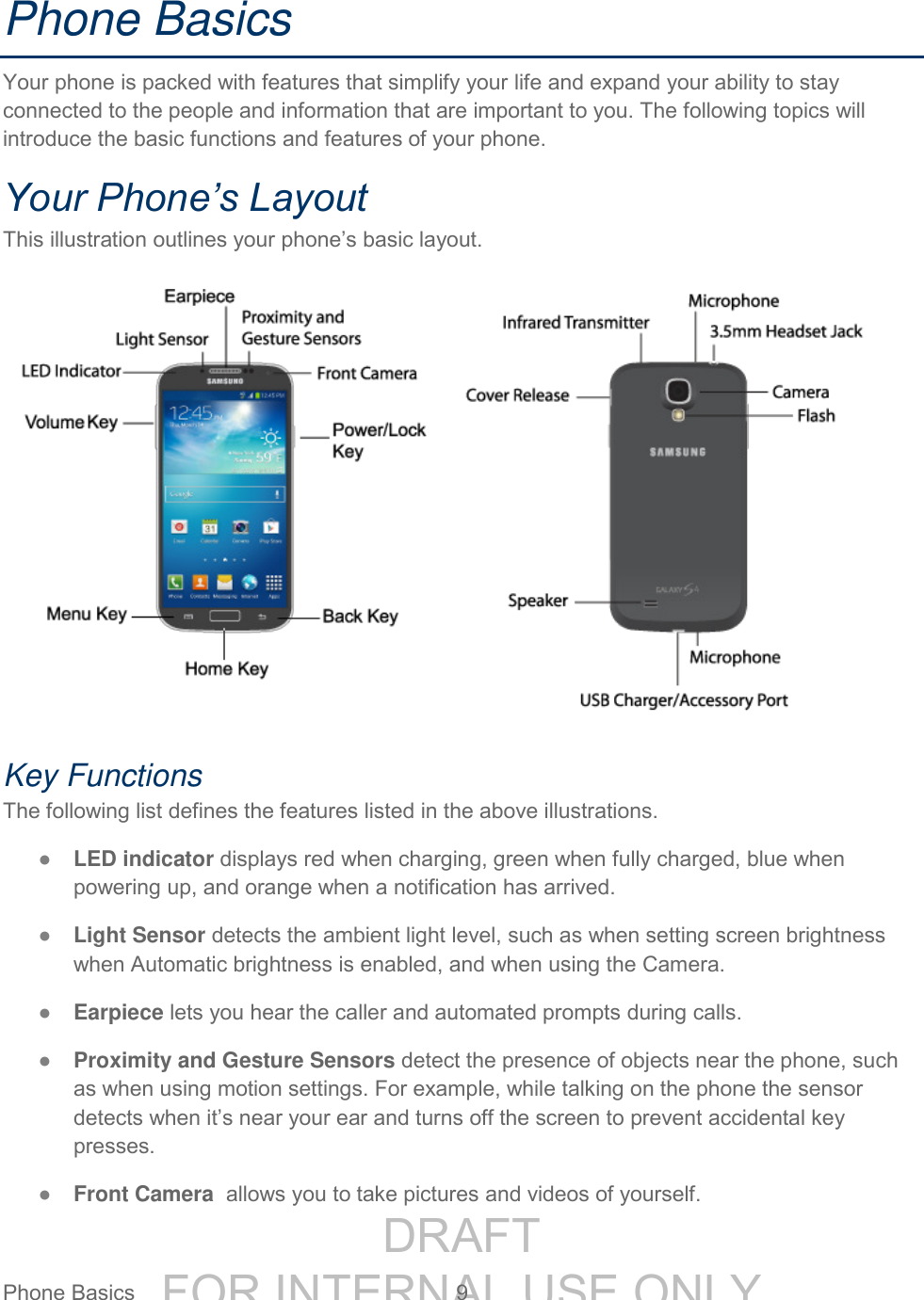 DRAFT FOR INTERNAL USE ONLYPhone Basics 9 Phone Basics Your phone is packed with features that simplify your life and expand your ability to stay connected to the people and information that are important to you. The following topics will introduce the basic functions and features of your phone. Your Phone’s Layout This illustration outlines your phone’s basic layout. Key Functions The following list defines the features listed in the above illustrations. ● LED indicator displays red when charging, green when fully charged, blue when powering up, and orange when a notification has arrived. ● Light Sensor detects the ambient light level, such as when setting screen brightness when Automatic brightness is enabled, and when using the Camera. ● Earpiece lets you hear the caller and automated prompts during calls. ● Proximity and Gesture Sensors detect the presence of objects near the phone, such as when using motion settings. For example, while talking on the phone the sensor detects when it’s near your ear and turns off the screen to prevent accidental key presses. ● Front Camera allows you to take pictures and videos of yourself.