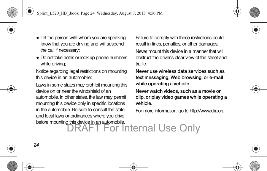 24●Let the person with whom you are speaking know that you are driving and will suspend the call if necessary;●Do not take notes or look up phone numbers while driving;Notice regarding legal restrictions on mounting this device in an automobile:Laws in some states may prohibit mounting this device on or near the windshield of an automobile. In other states, the law may permit mounting this device only in specific locations in the automobile. Be sure to consult the state and local laws or ordinances where you drive before mounting this device in an automobile. Failure to comply with these restrictions could result in fines, penalties, or other damages.Never mount this device in a manner that will obstruct the driver's clear view of the street and traffic.Never use wireless data services such as text messaging, Web browsing, or e-mail while operating a vehicle.Never watch videos, such as a movie or clip, or play video games while operating a vehicle.For more information, go to http://www.ctia.org.Sprint_L520_IIB_.book Page 24 Wednesday, August 7, 2013 4:50 PMDRAFT For Internal Use Only