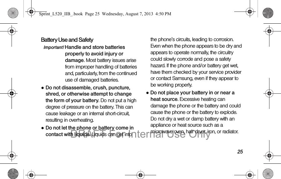 25Battery Use and SafetyImportant! Handle and store batteries properly to avoid injury or damage. Most battery issues arise from improper handling of batteries and, particularly, from the continued use of damaged batteries.●Do not disassemble, crush, puncture, shred, or otherwise attempt to change the form of your battery. Do not put a high degree of pressure on the battery. This can cause leakage or an internal short-circuit, resulting in overheating.●Do not let the phone or battery come in contact with liquids. Liquids can get into the phone's circuits, leading to corrosion. Even when the phone appears to be dry and appears to operate normally, the circuitry could slowly corrode and pose a safety hazard. If the phone and/or battery get wet, have them checked by your service provider or contact Samsung, even if they appear to be working properly.●Do not place your battery in or near a heat source. Excessive heating can damage the phone or the battery and could cause the phone or the battery to explode. Do not dry a wet or damp battery with an appliance or heat source such as a microwave oven, hair dryer, iron, or radiator. Sprint_L520_IIB_.book Page 25 Wednesday, August 7, 2013 4:50 PMDRAFT For Internal Use Only