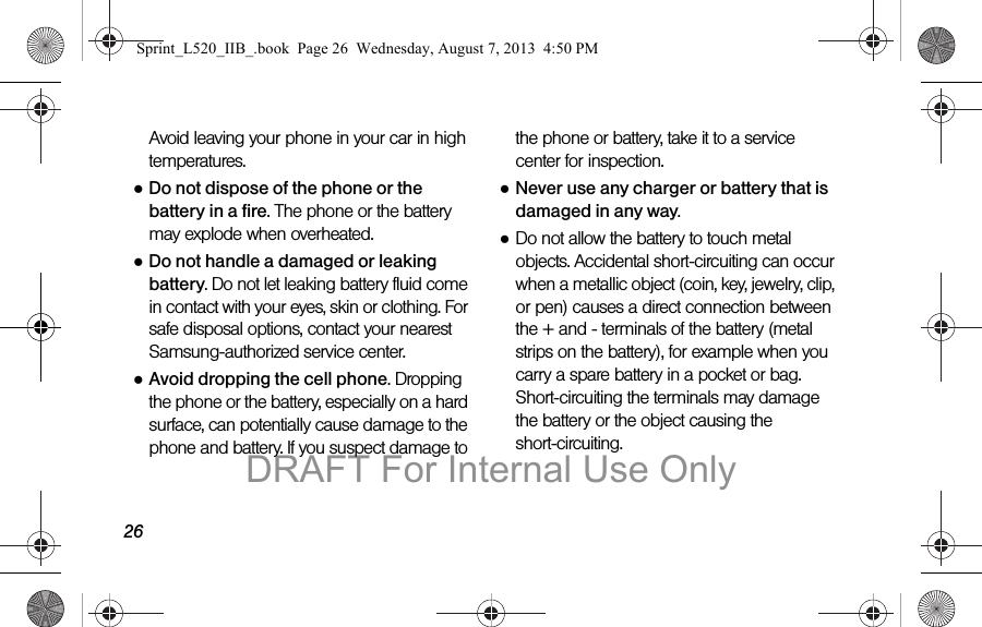 26Avoid leaving your phone in your car in high temperatures.●Do not dispose of the phone or the battery in a fire. The phone or the battery may explode when overheated.●Do not handle a damaged or leaking battery. Do not let leaking battery fluid come in contact with your eyes, skin or clothing. For safe disposal options, contact your nearest Samsung-authorized service center.●Avoid dropping the cell phone. Dropping the phone or the battery, especially on a hard surface, can potentially cause damage to the phone and battery. If you suspect damage to the phone or battery, take it to a service center for inspection.●Never use any charger or battery that is damaged in any way.●Do not allow the battery to touch metal objects. Accidental short-circuiting can occur when a metallic object (coin, key, jewelry, clip, or pen) causes a direct connection between the + and - terminals of the battery (metal strips on the battery), for example when you carry a spare battery in a pocket or bag. Short-circuiting the terminals may damage the battery or the object causing the short-circuiting.Sprint_L520_IIB_.book Page 26 Wednesday, August 7, 2013 4:50 PMDRAFT For Internal Use Only