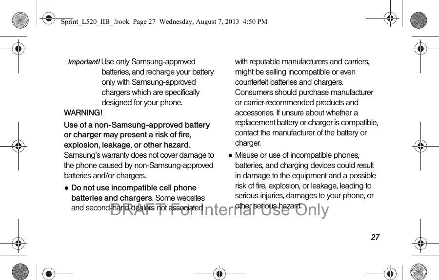 27Important! Use only Samsung-approved batteries, and recharge your battery only with Samsung-approved chargers which are specifically designed for your phone.WARNING!Use of a non-Samsung-approved battery or charger may present a risk of fire, explosion, leakage, or other hazard. Samsung's warranty does not cover damage to the phone caused by non-Samsung-approved batteries and/or chargers.●Do not use incompatible cell phone batteries and chargers. Some websites and second-hand dealers not associated with reputable manufacturers and carriers, might be selling incompatible or even counterfeit batteries and chargers. Consumers should purchase manufacturer or carrier-recommended products and accessories. If unsure about whether a replacement battery or charger is compatible, contact the manufacturer of the battery or charger.●Misuse or use of incompatible phones, batteries, and charging devices could result in damage to the equipment and a possible risk of fire, explosion, or leakage, leading to serious injuries, damages to your phone, or other serious hazard.Sprint_L520_IIB_.book Page 27 Wednesday, August 7, 2013 4:50 PMDRAFT For Internal Use Only