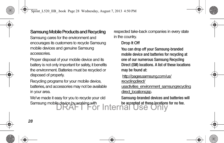 28Samsung Mobile Products and RecyclingSamsung cares for the environment and encourages its customers to recycle Samsung mobile devices and genuine Samsung accessories.Proper disposal of your mobile device and its battery is not only important for safety, it benefits the environment. Batteries must be recycled or disposed of properly.Recycling programs for your mobile device, batteries, and accessories may not be available in your area.We've made it easy for you to recycle your old Samsung mobile device by working with respected take-back companies in every state in the country.Drop It OffYou can drop off your Samsung-branded mobile device and batteries for recycling at one of our numerous Samsung Recycling Direct (SM) locations. A list of these locations may be found at: http://pages.samsung.com/us/recyclingdirect/usactivities_environment_samsungrecyclingdirect_locations.jsp.Samsung-branded devices and batteries will be accepted at these locations for no fee.Sprint_L520_IIB_.book Page 28 Wednesday, August 7, 2013 4:50 PMDRAFT For Internal Use Only