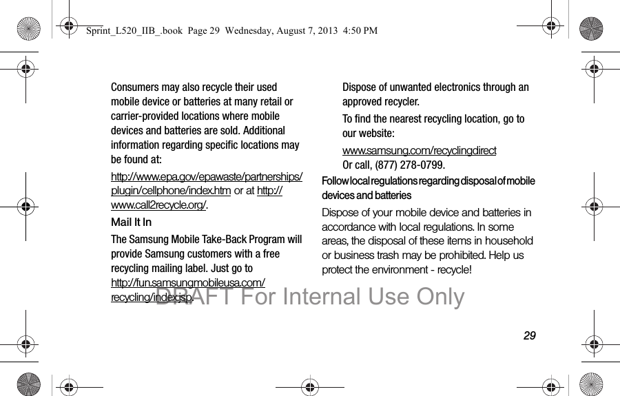 29Consumers may also recycle their used mobile device or batteries at many retail or carrier-provided locations where mobile devices and batteries are sold. Additional information regarding specific locations may be found at: http://www.epa.gov/epawaste/partnerships/plugin/cellphone/index.htm or at http://www.call2recycle.org/.Mail It InThe Samsung Mobile Take-Back Program will provide Samsung customers with a free recycling mailing label. Just go to http://fun.samsungmobileusa.com/recycling/index.jsp.Dispose of unwanted electronics through an approved recycler.To find the nearest recycling location, go to our website:www.samsung.com/recyclingdirect Or call, (877) 278-0799.Follow local regulations regarding disposal of mobile devices and batteriesDispose of your mobile device and batteries in accordance with local regulations. In some areas, the disposal of these items in household or business trash may be prohibited. Help us protect the environment - recycle!Sprint_L520_IIB_.book Page 29 Wednesday, August 7, 2013 4:50 PMDRAFT For Internal Use Only