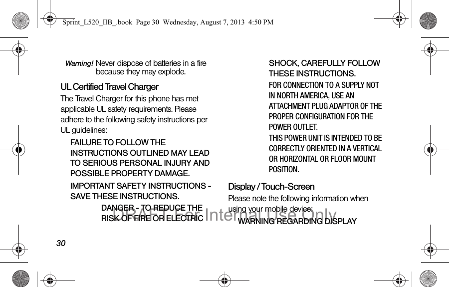 30Warning! Never dispose of batteries in a fire because they may explode.UL Certified Travel ChargerThe Travel Charger for this phone has met applicable UL safety requirements. Please adhere to the following safety instructions per UL guidelines:FAILURE TO FOLLOW THE INSTRUCTIONS OUTLINED MAY LEAD TO SERIOUS PERSONAL INJURY AND POSSIBLE PROPERTY DAMAGE.IMPORTANT SAFETY INSTRUCTIONS - SAVE THESE INSTRUCTIONS.DANGER - TO REDUCE THE RISK OF FIRE OR ELECTRIC SHOCK, CAREFULLY FOLLOW THESE INSTRUCTIONS.FOR CONNECTION TO A SUPPLY NOT IN NORTH AMERICA, USE AN ATTACHMENT PLUG ADAPTOR OF THE PROPER CONFIGURATION FOR THE POWER OUTLET.THIS POWER UNIT IS INTENDED TO BE CORRECTLY ORIENTED IN A VERTICAL OR HORIZONTAL OR FLOOR MOUNT POSITION.Display / Touch-ScreenPlease note the following information when using your mobile device:WARNING REGARDING DISPLAYSprint_L520_IIB_.book Page 30 Wednesday, August 7, 2013 4:50 PMDRAFT For Internal Use Only