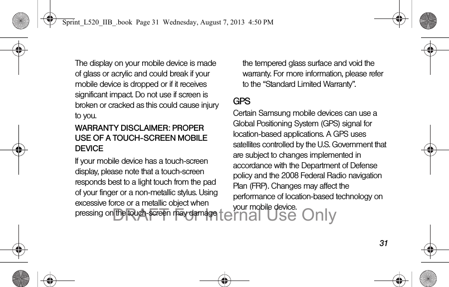 31The display on your mobile device is made of glass or acrylic and could break if your mobile device is dropped or if it receives significant impact. Do not use if screen is broken or cracked as this could cause injury to you.WARRANTY DISCLAIMER: PROPER USE OF A TOUCH-SCREEN MOBILE DEVICEIf your mobile device has a touch-screen display, please note that a touch-screen responds best to a light touch from the pad of your finger or a non-metallic stylus. Using excessive force or a metallic object when pressing on the touch-screen may damage the tempered glass surface and void the warranty. For more information, please refer to the “Standard Limited Warranty”.GPSCertain Samsung mobile devices can use a Global Positioning System (GPS) signal for location-based applications. A GPS uses satellites controlled by the U.S. Government that are subject to changes implemented in accordance with the Department of Defense policy and the 2008 Federal Radio navigation Plan (FRP). Changes may affect the performance of location-based technology on your mobile device.Sprint_L520_IIB_.book Page 31 Wednesday, August 7, 2013 4:50 PMDRAFT For Internal Use Only