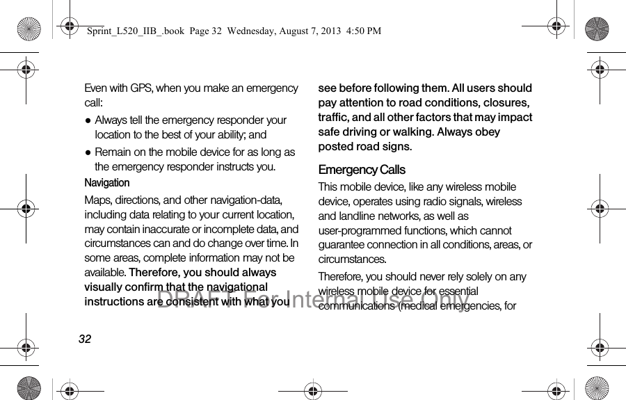 32Even with GPS, when you make an emergency call:●Always tell the emergency responder your location to the best of your ability; and●Remain on the mobile device for as long as the emergency responder instructs you.NavigationMaps, directions, and other navigation-data, including data relating to your current location, may contain inaccurate or incomplete data, and circumstances can and do change over time. In some areas, complete information may not be available. Therefore, you should always visually confirm that the navigational instructions are consistent with what you see before following them. All users should pay attention to road conditions, closures, traffic, and all other factors that may impact safe driving or walking. Always obey posted road signs.Emergency CallsThis mobile device, like any wireless mobile device, operates using radio signals, wireless and landline networks, as well as user-programmed functions, which cannot guarantee connection in all conditions, areas, or circumstances. Therefore, you should never rely solely on any wireless mobile device for essential communications (medical emergencies, for Sprint_L520_IIB_.book  Page 32  Wednesday, August 7, 2013  4:50 PMDRAFT For Internal Use Only