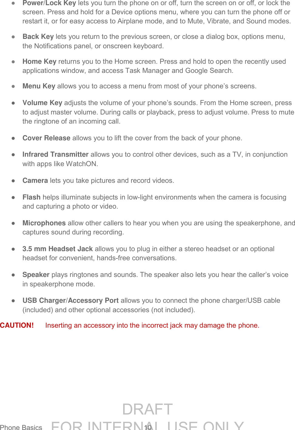 DRAFT FOR INTERNAL USE ONLYPhone Basics 10 ● Power/Lock Key lets you turn the phone on or off, turn the screen on or off, or lock the screen. Press and hold for a Device options menu, where you can turn the phone off or restart it, or for easy access to Airplane mode, and to Mute, Vibrate, and Sound modes. ● Back Key lets you return to the previous screen, or close a dialog box, options menu, the Notifications panel, or onscreen keyboard. ● Home Key returns you to the Home screen. Press and hold to open the recently used applications window, and access Task Manager and Google Search. ● Menu Key allows you to access a menu from most of your phone’s screens. ● Volume Key adjusts the volume of your phone’s sounds. From the Home screen, press to adjust master volume. During calls or playback, press to adjust volume. Press to mute the ringtone of an incoming call. ● Cover Release allows you to lift the cover from the back of your phone. ● Infrared Transmitter allows you to control other devices, such as a TV, in conjunction with apps like WatchON. ● Camera lets you take pictures and record videos. ● Flash helps illuminate subjects in low-light environments when the camera is focusing and capturing a photo or video. ● Microphones allow other callers to hear you when you are using the speakerphone, and captures sound during recording. ● 3.5 mm Headset Jack allows you to plug in either a stereo headset or an optional headset for convenient, hands-free conversations. ● Speaker plays ringtones and sounds. The speaker also lets you hear the caller’s voice in speakerphone mode. ● USB Charger/Accessory Port allows you to connect the phone charger/USB cable (included) and other optional accessories (not included). CAUTION! Inserting an accessory into the incorrect jack may damage the phone.