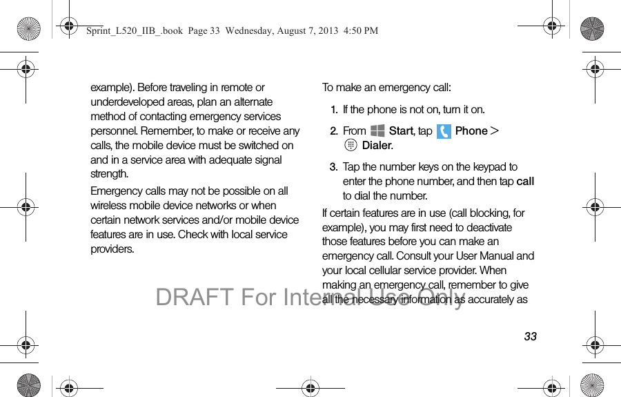 33example). Before traveling in remote or underdeveloped areas, plan an alternate method of contacting emergency services personnel. Remember, to make or receive any calls, the mobile device must be switched on and in a service area with adequate signal strength.Emergency calls may not be possible on all wireless mobile device networks or when certain network services and/or mobile device features are in use. Check with local service providers.To make an emergency call:1. If the phone is not on, turn it on.2. From Start, tap Phone > Dialer.3. Tap the number keys on the keypad to enter the phone number, and then tap call to dial the number.If certain features are in use (call blocking, for example), you may first need to deactivate those features before you can make an emergency call. Consult your User Manual and your local cellular service provider. When making an emergency call, remember to give all the necessary information as accurately as Sprint_L520_IIB_.book Page 33 Wednesday, August 7, 2013 4:50 PMDRAFT For Internal Use Only