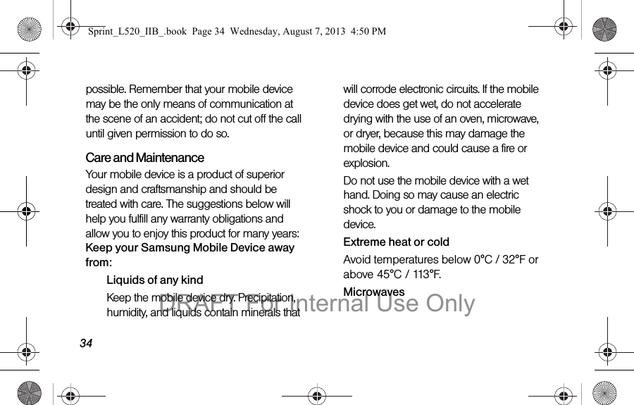 34possible. Remember that your mobile device may be the only means of communication at the scene of an accident; do not cut off the call until given permission to do so. Care and MaintenanceYour mobile device is a product of superior design and craftsmanship and should be treated with care. The suggestions below will help you fulfill any warranty obligations and allow you to enjoy this product for many years:Keep your Samsung Mobile Device away from:Liquids of any kindKeep the mobile device dry. Precipitation, humidity, and liquids contain minerals that will corrode electronic circuits. If the mobile device does get wet, do not accelerate drying with the use of an oven, microwave, or dryer, because this may damage the mobile device and could cause a fire or explosion. Do not use the mobile device with a wet hand. Doing so may cause an electric shock to you or damage to the mobile device.Extreme heat or coldAvoid temperatures below 0°C / 32°F or above 45°C / 113°F.MicrowavesSprint_L520_IIB_.book Page 34 Wednesday, August 7, 2013 4:50 PMDRAFT For Internal Use Only