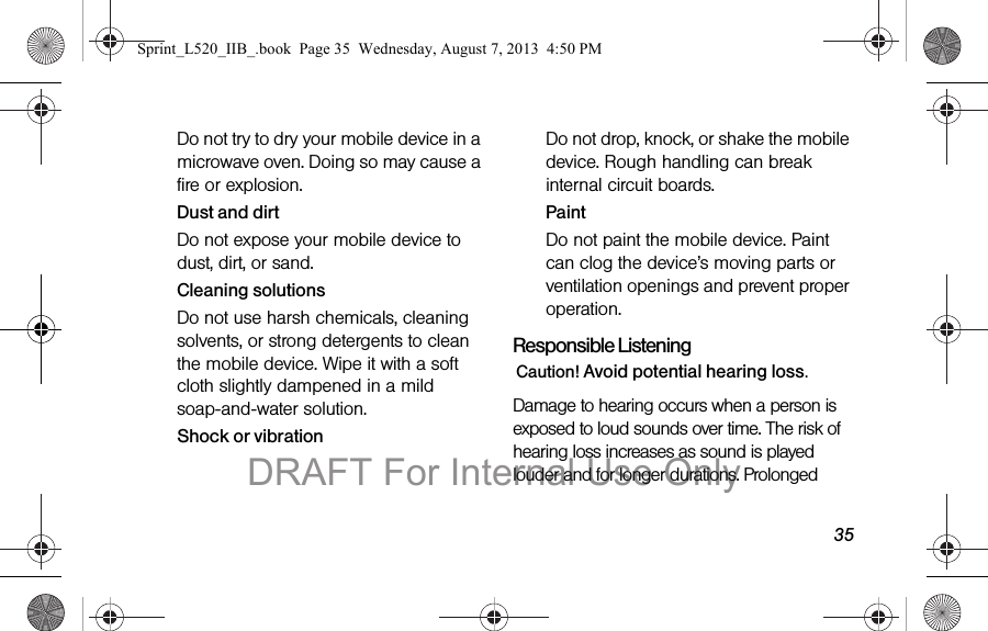 35Do not try to dry your mobile device in a microwave oven. Doing so may cause a fire or explosion.Dust and dirtDo not expose your mobile device to dust, dirt, or sand.Cleaning solutionsDo not use harsh chemicals, cleaning solvents, or strong detergents to clean the mobile device. Wipe it with a soft cloth slightly dampened in a mild soap-and-water solution.Shock or vibrationDo not drop, knock, or shake the mobile device. Rough handling can break internal circuit boards.PaintDo not paint the mobile device. Paint can clog the device’s moving parts or ventilation openings and prevent proper operation.Responsible ListeningCaution! Avoid potential hearing loss.Damage to hearing occurs when a person is exposed to loud sounds over time. The risk of hearing loss increases as sound is played louder and for longer durations. Prolonged Sprint_L520_IIB_.book Page 35 Wednesday, August 7, 2013 4:50 PMDRAFT For Internal Use Only