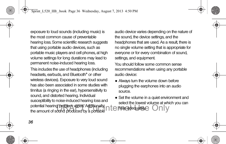36exposure to loud sounds (including music) is the most common cause of preventable hearing loss. Some scientific research suggests that using portable audio devices, such as portable music players and cell phones, at high volume settings for long durations may lead to permanent noise-induced hearing loss. This includes the use of headphones (including headsets, earbuds, and Bluetooth® or other wireless devices). Exposure to very loud sound has also been associated in some studies with tinnitus (a ringing in the ear), hypersensitivity to sound, and distorted hearing. Individual susceptibility to noise-induced hearing loss and potential hearing problem varies. Additionally, the amount of sound produced by a portable audio device varies depending on the nature of the sound, the device settings, and the headphones that are used. As a result, there is no single volume setting that is appropriate for everyone or for every combination of sound, settings, and equipment.You should follow some common sense recommendations when using any portable audio device:●Always turn the volume down before plugging the earphones into an audio source.●Set the volume in a quiet environment and select the lowest volume at which you can hear adequately.Sprint_L520_IIB_.book Page 36 Wednesday, August 7, 2013 4:50 PMDRAFT For Internal Use Only