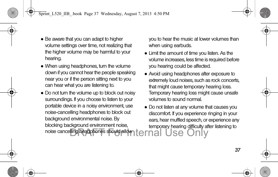 37●Be aware that you can adapt to higher volume settings over time, not realizing that the higher volume may be harmful to your hearing.●When using headphones, turn the volume down if you cannot hear the people speaking near you or if the person sitting next to you can hear what you are listening to.●Do not turn the volume up to block out noisy surroundings. If you choose to listen to your portable device in a noisy environment, use noise-cancelling headphones to block out background environmental noise. By blocking background environment noise, noise cancelling headphones should allow you to hear the music at lower volumes than when using earbuds.●Limit the amount of time you listen. As the volume increases, less time is required before you hearing could be affected.●Avoid using headphones after exposure to extremely loud noises, such as rock concerts, that might cause temporary hearing loss. Temporary hearing loss might cause unsafe volumes to sound normal.●Do not listen at any volume that causes you discomfort. If you experience ringing in your ears, hear muffled speech, or experience any temporary hearing difficulty after listening to Sprint_L520_IIB_.book Page 37 Wednesday, August 7, 2013 4:50 PMDRAFT For Internal Use Only