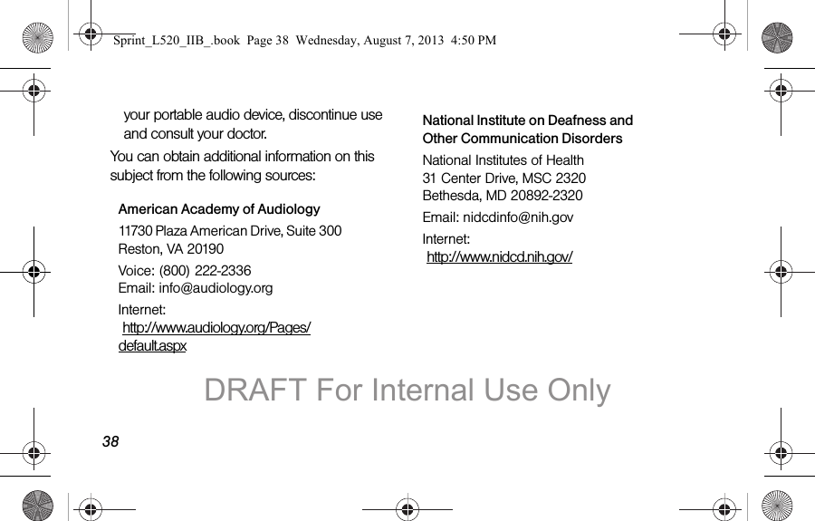 38your portable audio device, discontinue use and consult your doctor.You can obtain additional information on this subject from the following sources:American Academy of Audiology11730 Plaza American Drive, Suite 300 Reston, VA 20190Voice: (800) 222-2336 Email: info@audiology.orgInternet: http://www.audiology.org/Pages/default.aspxNational Institute on Deafness and Other Communication DisordersNational Institutes of Health 31 Center Drive, MSC 2320 Bethesda, MD 20892-2320Email: nidcdinfo@nih.govInternet: http://www.nidcd.nih.gov/Sprint_L520_IIB_.book Page 38 Wednesday, August 7, 2013 4:50 PMDRAFT For Internal Use Only