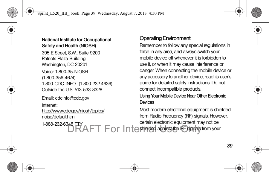 39Operating EnvironmentRemember to follow any special regulations in force in any area, and always switch your mobile device off whenever it is forbidden to use it, or when it may cause interference or danger. When connecting the mobile device or any accessory to another device, read its user's guide for detailed safety instructions. Do not connect incompatible products.Using Your Mobile Device Near Other Electronic DevicesMost modern electronic equipment is shielded from Radio Frequency (RF) signals. However, certain electronic equipment may not be shielded against the RF signals from your National Institute for Occupational Safety and Health (NIOSH)395 E Street, S.W., Suite 9200 Patriots Plaza Building Washington, DC 20201Voice: 1-800-35-NIOSH (1-800-356-4674) 1-800-CDC-INFO (1-800-232-4636) Outside the U.S. 513-533-8328Email: cdcinfo@cdc.govInternet: http://www.cdc.gov/niosh/topics/noise/default.html1-888-232-6348 TTYSprint_L520_IIB_.book Page 39 Wednesday, August 7, 2013 4:50 PMDRAFT For Internal Use Only
