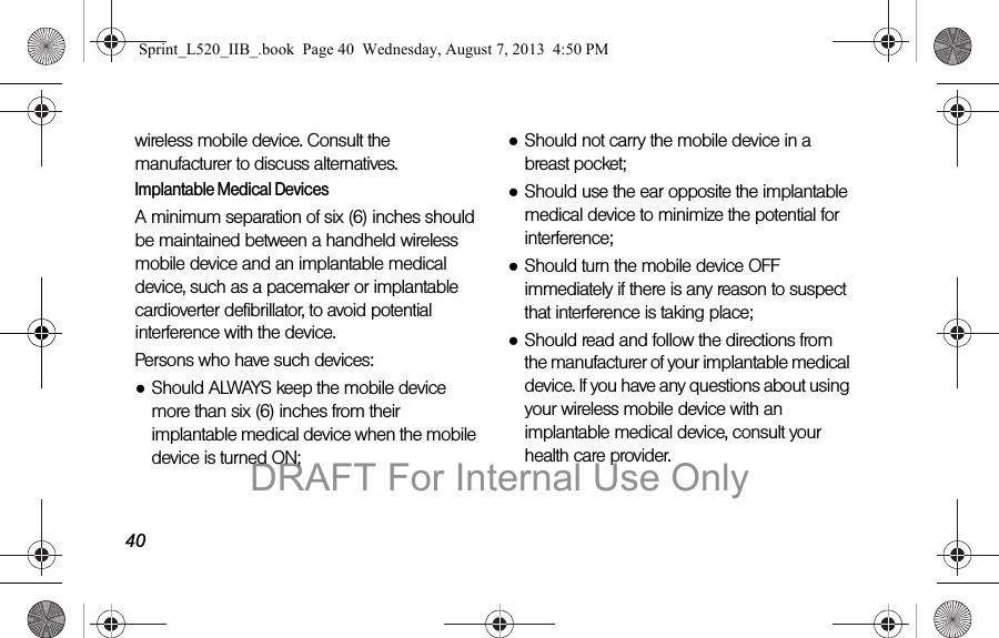 40wireless mobile device. Consult the manufacturer to discuss alternatives.Implantable Medical DevicesA minimum separation of six (6) inches should be maintained between a handheld wireless mobile device and an implantable medical device, such as a pacemaker or implantable cardioverter defibrillator, to avoid potential interference with the device.Persons who have such devices:●Should ALWAYS keep the mobile device more than six (6) inches from their implantable medical device when the mobile device is turned ON;●Should not carry the mobile device in a breast pocket;●Should use the ear opposite the implantable medical device to minimize the potential for interference;●Should turn the mobile device OFF immediately if there is any reason to suspect that interference is taking place;●Should read and follow the directions from the manufacturer of your implantable medical device. If you have any questions about using your wireless mobile device with an implantable medical device, consult your health care provider.Sprint_L520_IIB_.book Page 40 Wednesday, August 7, 2013 4:50 PMDRAFT For Internal Use Only