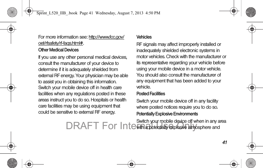 41For more information see: http://www.fcc.gov/oet/rfsafety/rf-faqs.html#.Other Medical DevicesIf you use any other personal medical devices, consult the manufacturer of your device to determine if it is adequately shielded from external RF energy. Your physician may be able to assist you in obtaining this information. Switch your mobile device off in health care facilities when any regulations posted in these areas instruct you to do so. Hospitals or health care facilities may be using equipment that could be sensitive to external RF energy.VehiclesRF signals may affect improperly installed or inadequately shielded electronic systems in motor vehicles. Check with the manufacturer or its representative regarding your vehicle before using your mobile device in a motor vehicle. You should also consult the manufacturer of any equipment that has been added to your vehicle.Posted FacilitiesSwitch your mobile device off in any facility where posted notices require you to do so.Potentially Explosive EnvironmentsSwitch your mobile device off when in any area with a potentially explosive atmosphere and Sprint_L520_IIB_.book Page 41 Wednesday, August 7, 2013 4:50 PMDRAFT For Internal Use Only