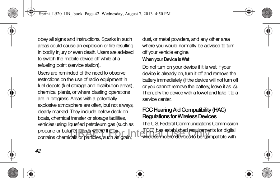42obey all signs and instructions. Sparks in such areas could cause an explosion or fire resulting in bodily injury or even death. Users are advised to switch the mobile device off while at a refueling point (service station). Users are reminded of the need to observe restrictions on the use of radio equipment in fuel depots (fuel storage and distribution areas), chemical plants, or where blasting operations are in progress. Areas with a potentially explosive atmosphere are often, but not always, clearly marked. They include below deck on boats, chemical transfer or storage facilities, vehicles using liquefied petroleum gas (such as propane or butane), areas where the air contains chemicals or particles, such as grain, dust, or metal powders, and any other area where you would normally be advised to turn off your vehicle engine.When your Device is WetDo not turn on your device if it is wet. If your device is already on, turn it off and remove the battery immediately (if the device will not turn off or you cannot remove the battery, leave it as-is). Then, dry the device with a towel and take it to a service center.FCC Hearing Aid Compatibility (HAC) Regulations for Wireless DevicesThe U.S. Federal Communications Commission (FCC) has established requirements for digital wireless mobile devices to be compatible with Sprint_L520_IIB_.book Page 42 Wednesday, August 7, 2013 4:50 PMDRAFT For Internal Use Only