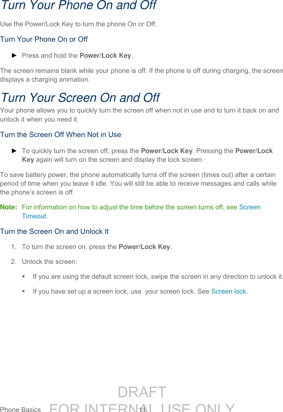 DRAFT FOR INTERNAL USE ONLYPhone Basics 11 Turn Your Phone On and Off Use the Power/Lock Key to turn the phone On or Off. Turn Your Phone On or Off ► Press and hold the Power/Lock Key. The screen remains blank while your phone is off. If the phone is off during charging, the screen displays a charging animation. Turn Your Screen On and Off Your phone allows you to quickly turn the screen off when not in use and to turn it back on and unlock it when you need it. Turn the Screen Off When Not in Use ► To quickly turn the screen off, press the Power/Lock Key. Pressing the Power/Lock Key again will turn on the screen and display the lock screen. To save battery power, the phone automatically turns off the screen (times out) after a certain period of time when you leave it idle. You will still be able to receive messages and calls while the phone’s screen is off. Note: For information on how to adjust the time before the screen turns off, see Screen Timeout. Turn the Screen On and Unlock It 1. To turn the screen on, press the Power/Lock Key. 2. Unlock the screen: If you are using the default screen lock, swipe the screen in any direction to unlock it. If you have set up a screen lock, use your screen lock. See Screen lock.