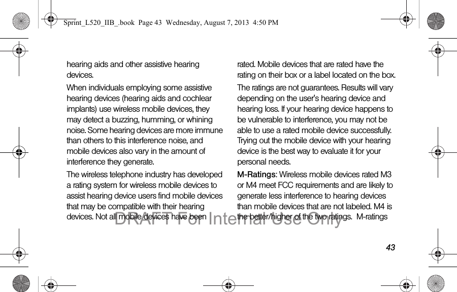 43hearing aids and other assistive hearing devices.When individuals employing some assistive hearing devices (hearing aids and cochlear implants) use wireless mobile devices, they may detect a buzzing, humming, or whining noise. Some hearing devices are more immune than others to this interference noise, and mobile devices also vary in the amount of interference they generate.The wireless telephone industry has developed a rating system for wireless mobile devices to assist hearing device users find mobile devices that may be compatible with their hearing devices. Not all mobile devices have been rated. Mobile devices that are rated have the rating on their box or a label located on the box.The ratings are not guarantees. Results will vary depending on the user's hearing device and hearing loss. If your hearing device happens to be vulnerable to interference, you may not be able to use a rated mobile device successfully. Trying out the mobile device with your hearing device is the best way to evaluate it for your personal needs.M-Ratings: Wireless mobile devices rated M3 or M4 meet FCC requirements and are likely to generate less interference to hearing devices than mobile devices that are not labeled. M4 is the better/higher of the two ratings. M-ratings Sprint_L520_IIB_.book Page 43 Wednesday, August 7, 2013 4:50 PMDRAFT For Internal Use Only