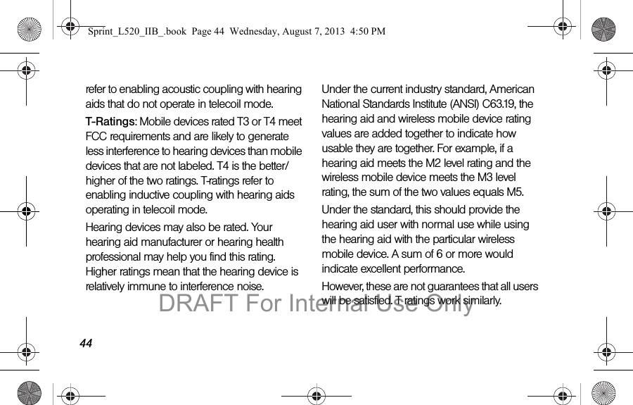 44refer to enabling acoustic coupling with hearing aids that do not operate in telecoil mode.T-Ratings: Mobile devices rated T3 or T4 meet FCC requirements and are likely to generate less interference to hearing devices than mobile devices that are not labeled. T4 is the better/higher of the two ratings. T-ratings refer to enabling inductive coupling with hearing aids operating in telecoil mode.Hearing devices may also be rated. Your hearing aid manufacturer or hearing health professional may help you find this rating. Higher ratings mean that the hearing device is relatively immune to interference noise. Under the current industry standard, American National Standards Institute (ANSI) C63.19, the hearing aid and wireless mobile device rating values are added together to indicate how usable they are together. For example, if a hearing aid meets the M2 level rating and the wireless mobile device meets the M3 level rating, the sum of the two values equals M5. Under the standard, this should provide the hearing aid user with normal use while using the hearing aid with the particular wireless mobile device. A sum of 6 or more would indicate excellent performance. However, these are not guarantees that all users will be satisfied. T ratings work similarly.Sprint_L520_IIB_.book Page 44 Wednesday, August 7, 2013 4:50 PMDRAFT For Internal Use Only
