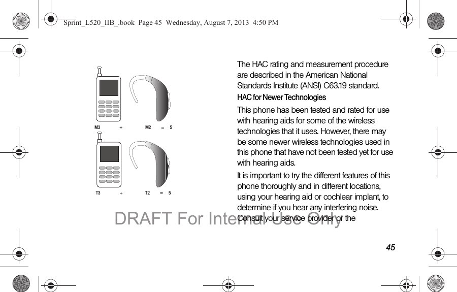 45 The HAC rating and measurement procedure are described in the American National Standards Institute (ANSI) C63.19 standard.HAC for Newer TechnologiesThis phone has been tested and rated for use with hearing aids for some of the wireless technologies that it uses. However, there may be some newer wireless technologies used in this phone that have not been tested yet for use with hearing aids. It is important to try the different features of this phone thoroughly and in different locations, using your hearing aid or cochlear implant, to determine if you hear any interfering noise. Consult your service provider or the M3 + M2 = 5T3 + T2 = 5Sprint_L520_IIB_.book Page 45 Wednesday, August 7, 2013 4:50 PMDRAFT For Internal Use Only