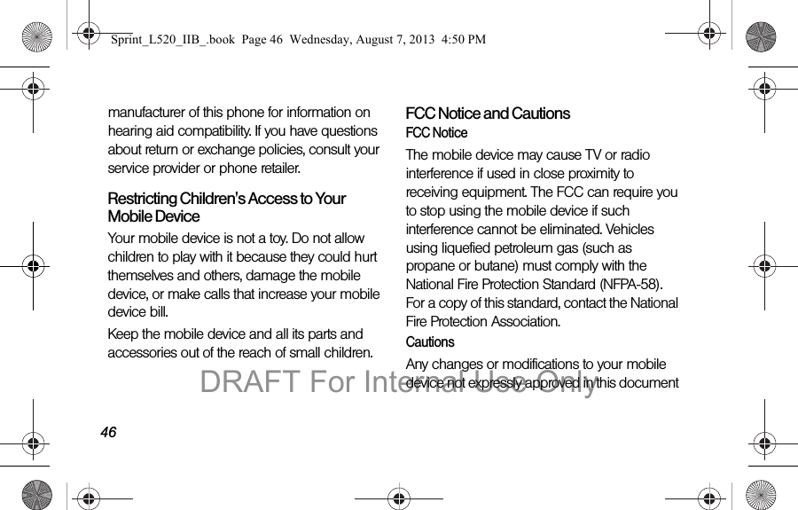 46manufacturer of this phone for information on hearing aid compatibility. If you have questions about return or exchange policies, consult your service provider or phone retailer.Restricting Children's Access to Your Mobile DeviceYour mobile device is not a toy. Do not allow children to play with it because they could hurt themselves and others, damage the mobile device, or make calls that increase your mobile device bill.Keep the mobile device and all its parts and accessories out of the reach of small children.FCC Notice and CautionsFCC NoticeThe mobile device may cause TV or radio interference if used in close proximity to receiving equipment. The FCC can require you to stop using the mobile device if such interference cannot be eliminated. Vehicles using liquefied petroleum gas (such as propane or butane) must comply with the National Fire Protection Standard (NFPA-58). For a copy of this standard, contact the National Fire Protection Association.CautionsAny changes or modifications to your mobile device not expressly approved in this document Sprint_L520_IIB_.book Page 46 Wednesday, August 7, 2013 4:50 PMDRAFT For Internal Use Only