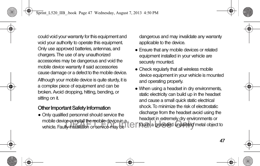 47could void your warranty for this equipment and void your authority to operate this equipment. Only use approved batteries, antennas, and chargers. The use of any unauthorized accessories may be dangerous and void the mobile device warranty if said accessories cause damage or a defect to the mobile device. Although your mobile device is quite sturdy, it is a complex piece of equipment and can be broken. Avoid dropping, hitting, bending, or sitting on it.Other Important Safety Information●Only qualified personnel should service the mobile device or install the mobile device in a vehicle. Faulty installation or service may be dangerous and may invalidate any warranty applicable to the device.●Ensure that any mobile devices or related equipment installed in your vehicle are securely mounted.●Check regularly that all wireless mobile device equipment in your vehicle is mounted and operating properly.●When using a headset in dry environments, static electricity can build up in the headset and cause a small quick static electrical shock. To minimize the risk of electrostatic discharge from the headset avoid using the headset in extremely dry environments or touch a grounded unpainted metal object to Sprint_L520_IIB_.book Page 47 Wednesday, August 7, 2013 4:50 PMDRAFT For Internal Use Only
