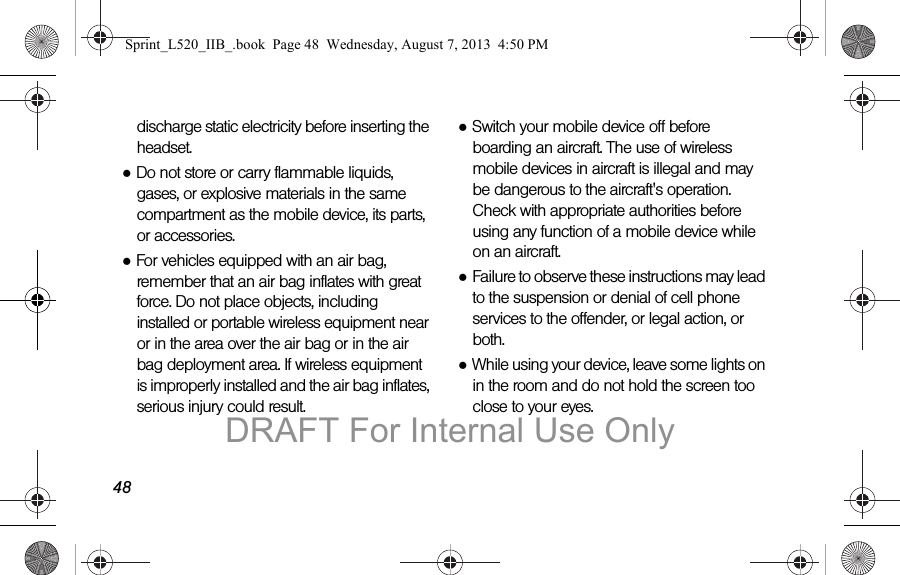 48discharge static electricity before inserting the headset.●Do not store or carry flammable liquids, gases, or explosive materials in the same compartment as the mobile device, its parts, or accessories.●For vehicles equipped with an air bag, remember that an air bag inflates with great force. Do not place objects, including installed or portable wireless equipment near or in the area over the air bag or in the air bag deployment area. If wireless equipment is improperly installed and the air bag inflates, serious injury could result.●Switch your mobile device off before boarding an aircraft. The use of wireless mobile devices in aircraft is illegal and may be dangerous to the aircraft's operation. Check with appropriate authorities before using any function of a mobile device while on an aircraft.●Failure to observe these instructions may lead to the suspension or denial of cell phone services to the offender, or legal action, or both.●While using your device, leave some lights on in the room and do not hold the screen too close to your eyes.Sprint_L520_IIB_.book Page 48 Wednesday, August 7, 2013 4:50 PMDRAFT For Internal Use Only