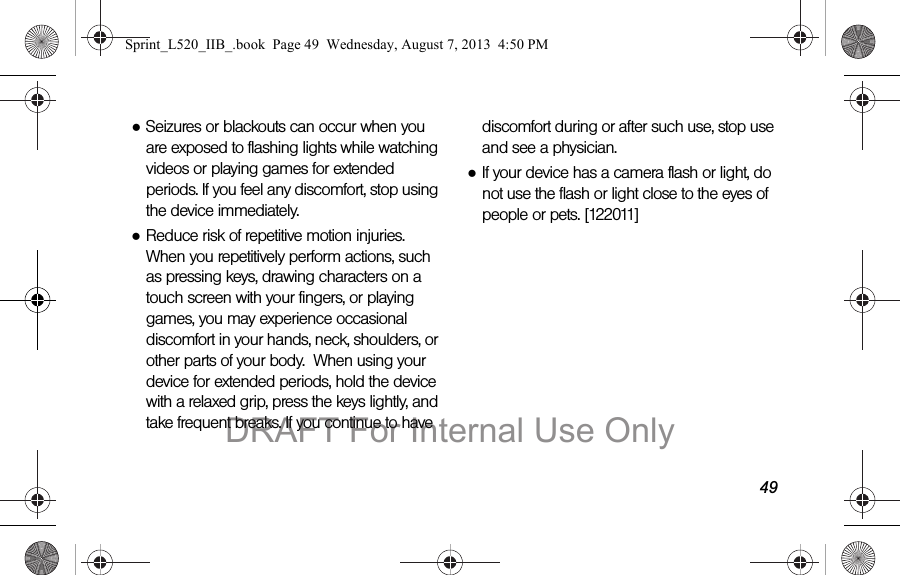 49●Seizures or blackouts can occur when you are exposed to flashing lights while watching videos or playing games for extended periods. If you feel any discomfort, stop using the device immediately.●Reduce risk of repetitive motion injuries. When you repetitively perform actions, such as pressing keys, drawing characters on a touch screen with your fingers, or playing games, you may experience occasional discomfort in your hands, neck, shoulders, or other parts of your body.  When using your device for extended periods, hold the device with a relaxed grip, press the keys lightly, and take frequent breaks. If you continue to have discomfort during or after such use, stop use and see a physician.●If your device has a camera flash or light, do not use the flash or light close to the eyes of people or pets. [122011]Sprint_L520_IIB_.book  Page 49  Wednesday, August 7, 2013  4:50 PMDRAFT For Internal Use Only