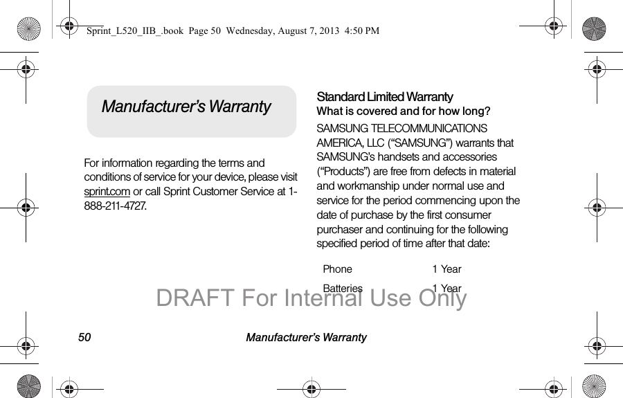 50 Manufacturer’s WarrantyFor information regarding the terms and conditions of service for your device, please visit sprint.com or call Sprint Customer Service at 1-888-211-4727.Standard Limited WarrantyWhat is covered and for how long?SAMSUNG TELECOMMUNICATIONS AMERICA, LLC (“SAMSUNG”) warrants that SAMSUNG’s handsets and accessories (“Products”) are free from defects in material and workmanship under normal use and service for the period commencing upon the date of purchase by the first consumer purchaser and continuing for the following specified period of time after that date:Manufacturer’s WarrantyPhone 1 YearBatteries 1 YearSprint_L520_IIB_.book Page 50 Wednesday, August 7, 2013 4:50 PMDRAFT For Internal Use Only