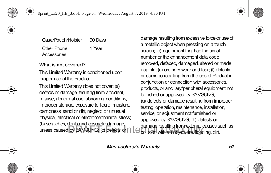 Manufacturer’s Warranty 51What is not covered?This Limited Warranty is conditioned upon proper use of the Product. This Limited Warranty does not cover: (a) defects or damage resulting from accident, misuse, abnormal use, abnormal conditions, improper storage, exposure to liquid, moisture, dampness, sand or dirt, neglect, or unusual physical, electrical or electromechanical stress; (b) scratches, dents and cosmetic damage, unless caused by SAMSUNG; (c) defects or damage resulting from excessive force or use of a metallic object when pressing on a touch screen; (d) equipment that has the serial number or the enhancement data code removed, defaced, damaged, altered or made illegible; (e) ordinary wear and tear; (f) defects or damage resulting from the use of Product in conjunction or connection with accessories, products, or ancillary/peripheral equipment not furnished or approved by SAMSUNG; (g) defects or damage resulting from improper testing, operation, maintenance, installation, service, or adjustment not furnished or approved by SAMSUNG; (h) defects or damage resulting from external causes such as collision with an object, fire, flooding, dirt, Case/Pouch/Holster 90 DaysOther Phone Accessories1 YearSprint_L520_IIB_.book Page 51 Wednesday, August 7, 2013 4:50 PMDRAFT For Internal Use Only