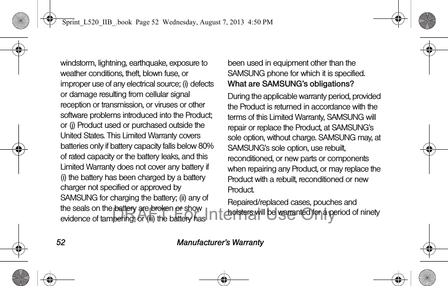 52 Manufacturer’s Warrantywindstorm, lightning, earthquake, exposure to weather conditions, theft, blown fuse, or improper use of any electrical source; (i) defects or damage resulting from cellular signal reception or transmission, or viruses or other software problems introduced into the Product; or (j) Product used or purchased outside the United States. This Limited Warranty covers batteries only if battery capacity falls below 80% of rated capacity or the battery leaks, and this Limited Warranty does not cover any battery if (i) the battery has been charged by a battery charger not specified or approved by SAMSUNG for charging the battery; (ii) any of the seals on the battery are broken or show evidence of tampering; or (iii) the battery has been used in equipment other than the SAMSUNG phone for which it is specified.What are SAMSUNG’s obligations?During the applicable warranty period, provided the Product is returned in accordance with the terms of this Limited Warranty, SAMSUNG will repair or replace the Product, at SAMSUNG’s sole option, without charge. SAMSUNG may, at SAMSUNG’s sole option, use rebuilt, reconditioned, or new parts or components when repairing any Product, or may replace the Product with a rebuilt, reconditioned or new Product. Repaired/replaced cases, pouches and holsters will be warranted for a period of ninety Sprint_L520_IIB_.book Page 52 Wednesday, August 7, 2013 4:50 PMDRAFT For Internal Use Only
