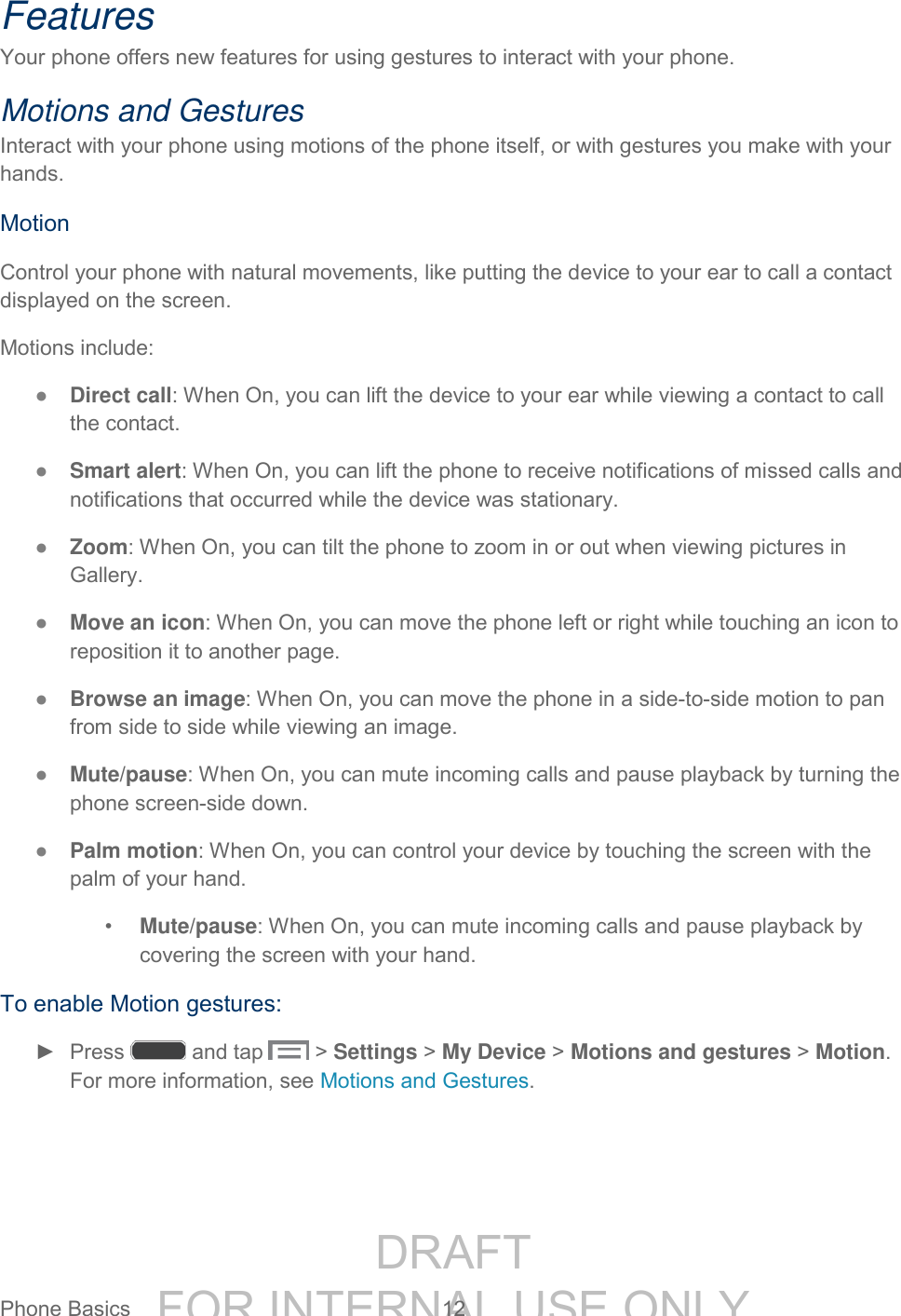 DRAFT FOR INTERNAL USE ONLYPhone Basics 12 Features Your phone offers new features for using gestures to interact with your phone. Motions and Gestures Interact with your phone using motions of the phone itself, or with gestures you make with your hands. Motion Control your phone with natural movements, like putting the device to your ear to call a contact displayed on the screen. Motions include: ● Direct call: When On, you can lift the device to your ear while viewing a contact to call the contact. ● Smart alert: When On, you can lift the phone to receive notifications of missed calls and notifications that occurred while the device was stationary. ● Zoom: When On, you can tilt the phone to zoom in or out when viewing pictures in Gallery. ● Move an icon: When On, you can move the phone left or right while touching an icon to reposition it to another page. ● Browse an image: When On, you can move the phone in a side-to-side motion to pan from side to side while viewing an image. ● Mute/pause: When On, you can mute incoming calls and pause playback by turning the phone screen-side down. ● Palm motion: When On, you can control your device by touching the screen with the palm of your hand. • Mute/pause: When On, you can mute incoming calls and pause playback by covering the screen with your hand. To enable Motion gestures: ► Press and tap > Settings > My Device > Motions and gestures > Motion. For more information, see Motions and Gestures.