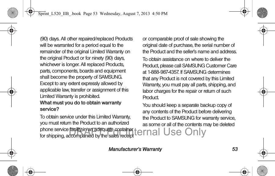 Manufacturer’s Warranty 53(90) days. All other repaired/replaced Products will be warranted for a period equal to the remainder of the original Limited Warranty on the original Product or for ninety (90) days, whichever is longer. All replaced Products, parts, components, boards and equipment shall become the property of SAMSUNG. Except to any extent expressly allowed by applicable law, transfer or assignment of this Limited Warranty is prohibited.What must you do to obtain warranty service?To obtain service under this Limited Warranty, you must return the Product to an authorized phone service facility in an adequate container for shipping, accompanied by the sales receipt or comparable proof of sale showing the original date of purchase, the serial number of the Product and the seller’s name and address. To obtain assistance on where to deliver the Product, please call SAMSUNG Customer Care at 1-888-987-4357. If SAMSUNG determines that any Product is not covered by this Limited Warranty, you must pay all parts, shipping, and labor charges for the repair or return of such Product.You should keep a separate backup copy of any contents of the Product before delivering the Product to SAMSUNG for warranty service, as some or all of the contents may be deleted Sprint_L520_IIB_.book Page 53 Wednesday, August 7, 2013 4:50 PMDRAFT For Internal Use Only