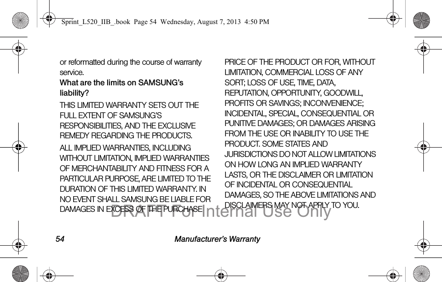 54 Manufacturer’s Warrantyor reformatted during the course of warranty service.What are the limits on SAMSUNG’s liability?THIS LIMITED WARRANTY SETS OUT THE FULL EXTENT OF SAMSUNG’S RESPONSIBILITIES, AND THE EXCLUSIVE REMEDY REGARDING THE PRODUCTS. ALL IMPLIED WARRANTIES, INCLUDING WITHOUT LIMITATION, IMPLIED WARRANTIES OF MERCHANTABILITY AND FITNESS FOR A PARTICULAR PURPOSE, ARE LIMITED TO THE DURATION OF THIS LIMITED WARRANTY. IN NO EVENT SHALL SAMSUNG BE LIABLE FOR DAMAGES IN EXCESS OF THE PURCHASE PRICE OF THE PRODUCT OR FOR, WITHOUT LIMITATION, COMMERCIAL LOSS OF ANY SORT; LOSS OF USE, TIME, DATA, REPUTATION, OPPORTUNITY, GOODWILL, PROFITS OR SAVINGS; INCONVENIENCE; INCIDENTAL, SPECIAL, CONSEQUENTIAL OR PUNITIVE DAMAGES; OR DAMAGES ARISING FROM THE USE OR INABILITY TO USE THE PRODUCT. SOME STATES AND JURISDICTIONS DO NOT ALLOW LIMITATIONS ON HOW LONG AN IMPLIED WARRANTY LASTS, OR THE DISCLAIMER OR LIMITATION OF INCIDENTAL OR CONSEQUENTIAL DAMAGES, SO THE ABOVE LIMITATIONS AND DISCLAIMERS MAY NOT APPLY TO YOU.Sprint_L520_IIB_.book Page 54 Wednesday, August 7, 2013 4:50 PMDRAFT For Internal Use Only