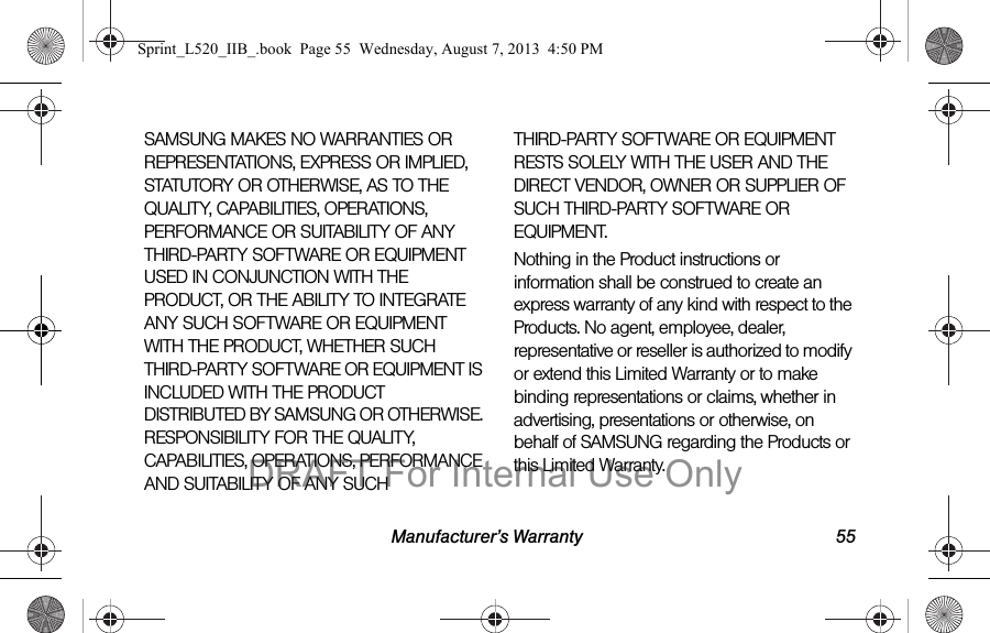 Manufacturer’s Warranty 55SAMSUNG MAKES NO WARRANTIES OR REPRESENTATIONS, EXPRESS OR IMPLIED, STATUTORY OR OTHERWISE, AS TO THE QUALITY, CAPABILITIES, OPERATIONS, PERFORMANCE OR SUITABILITY OF ANY THIRD-PARTY SOFTWARE OR EQUIPMENT USED IN CONJUNCTION WITH THE PRODUCT, OR THE ABILITY TO INTEGRATE ANY SUCH SOFTWARE OR EQUIPMENT WITH THE PRODUCT, WHETHER SUCH THIRD-PARTY SOFTWARE OR EQUIPMENT IS INCLUDED WITH THE PRODUCT DISTRIBUTED BY SAMSUNG OR OTHERWISE. RESPONSIBILITY FOR THE QUALITY, CAPABILITIES, OPERATIONS, PERFORMANCE AND SUITABILITY OF ANY SUCH THIRD-PARTY SOFTWARE OR EQUIPMENT RESTS SOLELY WITH THE USER AND THE DIRECT VENDOR, OWNER OR SUPPLIER OF SUCH THIRD-PARTY SOFTWARE OR EQUIPMENT.Nothing in the Product instructions or information shall be construed to create an express warranty of any kind with respect to the Products. No agent, employee, dealer, representative or reseller is authorized to modify or extend this Limited Warranty or to make binding representations or claims, whether in advertising, presentations or otherwise, on behalf of SAMSUNG regarding the Products or this Limited Warranty.Sprint_L520_IIB_.book Page 55 Wednesday, August 7, 2013 4:50 PMDRAFT For Internal Use Only