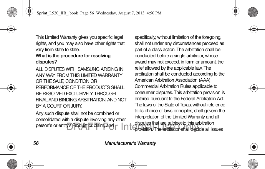 56 Manufacturer’s WarrantyThis Limited Warranty gives you specific legal rights, and you may also have other rights that vary from state to state.What is the procedure for resolving disputes?ALL DISPUTES WITH SAMSUNG ARISING IN ANY WAY FROM THIS LIMITED WARRANTY OR THE SALE, CONDITION OR PERFORMANCE OF THE PRODUCTS SHALL BE RESOLVED EXCLUSIVELY THROUGH FINAL AND BINDING ARBITRATION, AND NOT BY A COURT OR JURY. Any such dispute shall not be combined or consolidated with a dispute involving any other person’s or entity’s Product or claim, and specifically, without limitation of the foregoing, shall not under any circumstances proceed as part of a class action. The arbitration shall be conducted before a single arbitrator, whose award may not exceed, in form or amount, the relief allowed by the applicable law. The arbitration shall be conducted according to the American Arbitration Association (AAA) Commercial Arbitration Rules applicable to consumer disputes. This arbitration provision is entered pursuant to the Federal Arbitration Act. The laws of the State of Texas, without reference to its choice of laws principles, shall govern the interpretation of the Limited Warranty and all disputes that are subject to this arbitration provision. The arbitrator shall decide all issues Sprint_L520_IIB_.book Page 56 Wednesday, August 7, 2013 4:50 PMDRAFT For Internal Use Only