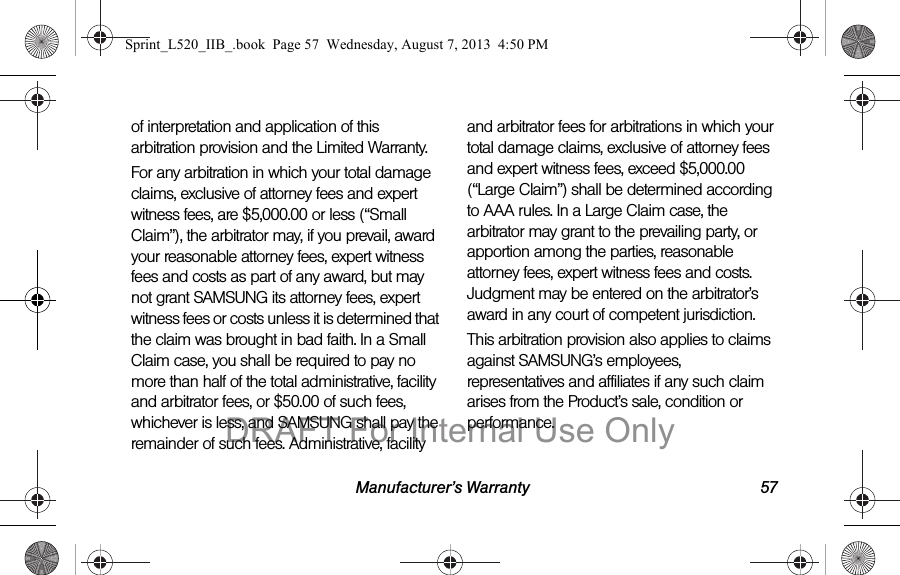 Manufacturer’s Warranty 57of interpretation and application of this arbitration provision and the Limited Warranty.For any arbitration in which your total damage claims, exclusive of attorney fees and expert witness fees, are $5,000.00 or less (“Small Claim”), the arbitrator may, if you prevail, award your reasonable attorney fees, expert witness fees and costs as part of any award, but may not grant SAMSUNG its attorney fees, expert witness fees or costs unless it is determined that the claim was brought in bad faith. In a Small Claim case, you shall be required to pay no more than half of the total administrative, facility and arbitrator fees, or $50.00 of such fees, whichever is less, and SAMSUNG shall pay the remainder of such fees. Administrative, facility and arbitrator fees for arbitrations in which your total damage claims, exclusive of attorney fees and expert witness fees, exceed $5,000.00 (“Large Claim”) shall be determined according to AAA rules. In a Large Claim case, the arbitrator may grant to the prevailing party, or apportion among the parties, reasonable attorney fees, expert witness fees and costs. Judgment may be entered on the arbitrator’s award in any court of competent jurisdiction.This arbitration provision also applies to claims against SAMSUNG’s employees, representatives and affiliates if any such claim arises from the Product’s sale, condition or performance.Sprint_L520_IIB_.book Page 57 Wednesday, August 7, 2013 4:50 PMDRAFT For Internal Use Only