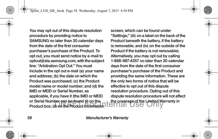 58 Manufacturer’s WarrantyYou may opt out of this dispute resolution procedure by providing notice to SAMSUNG no later than 30 calendar days from the date of the first consumer purchaser’s purchase of the Product. To opt out, you must send notice by e-mail to optout@sta.samsung.com, with the subject line: “Arbitration Opt Out.” You must include in the opt out e-mail (a) your name and address; (b) the date on which the Product was purchased; (c) the Product model name or model number; and (d) the IMEI or MEID or Serial Number, as applicable, if you have it (the IMEI or MEID or Serial Number can be found (i) on the Product box; (ii) on the Product information screen, which can be found under “Settings;” (iii) on a label on the back of the Product beneath the battery, if the battery is removable; and (iv) on the outside of the Product if the battery is not removable). Alternatively, you may opt out by calling 1-888-987-4357 no later than 30 calendar days from the date of the first consumer purchaser’s purchase of the Product and providing the same information. These are the only two forms of notice that will be effective to opt out of this dispute resolution procedure. Opting out of this dispute resolution procedure will not affect the coverage of the Limited Warranty in Sprint_L520_IIB_.book Page 58 Wednesday, August 7, 2013 4:50 PMDRAFT For Internal Use Only
