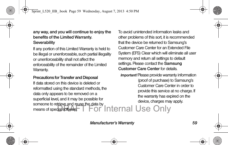 Manufacturer’s Warranty 59any way, and you will continue to enjoy the benefits of the Limited Warranty.SeverabilityIf any portion of this Limited Warranty is held to be illegal or unenforceable, such partial illegality or unenforceability shall not affect the enforceability of the remainder of the Limited Warranty.Precautions for Transfer and DisposalIf data stored on this device is deleted or reformatted using the standard methods, the data only appears to be removed on a superficial level, and it may be possible for someone to retrieve and reuse the data by means of special software.To avoid unintended information leaks and other problems of this sort, it is recommended that the device be returned to Samsung’s Customer Care Center for an Extended File System (EFS) Clear which will eliminate all user memory and return all settings to default settings. Please contact the Samsung Customer Care Center for details.Important! Please provide warranty information (proof of purchase) to Samsung’s Customer Care Center in order to provide this service at no charge. If the warranty has expired on the device, charges may apply.Sprint_L520_IIB_.book Page 59 Wednesday, August 7, 2013 4:50 PMDRAFT For Internal Use Only