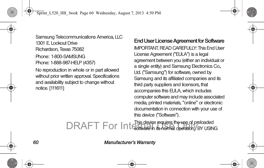 60 Manufacturer&rsquo;s WarrantySamsung Telecommunications America, LLC 1301 E. Lookout Drive Richardson, Texas 75082Phone: 1-800-SAMSUNG Phone: 1-888-987-HELP (4357)No reproduction in whole or in part allowed without prior written approval. Specifications and availability subject to change without notice. [111611]End User License Agreement for SoftwareIMPORTANT. READ CAREFULLY: This End User License Agreement ("EULA") is a legal agreement between you (either an individual or a single entity) and Samsung Electronics Co., Ltd. ("Samsung") for software, owned by Samsung and its affiliated companies and its third party suppliers and licensors, that accompanies this EULA, which includes computer software and may include associated media, printed materials, "online" or electronic documentation in connection with your use of this device ("Software"). This device requires the use of preloaded software in its normal operation.  BY USING Sprint_L520_IIB_.book  Page 60  Wednesday, August 7, 2013  4:50 PMDRAFT For Internal Use Only