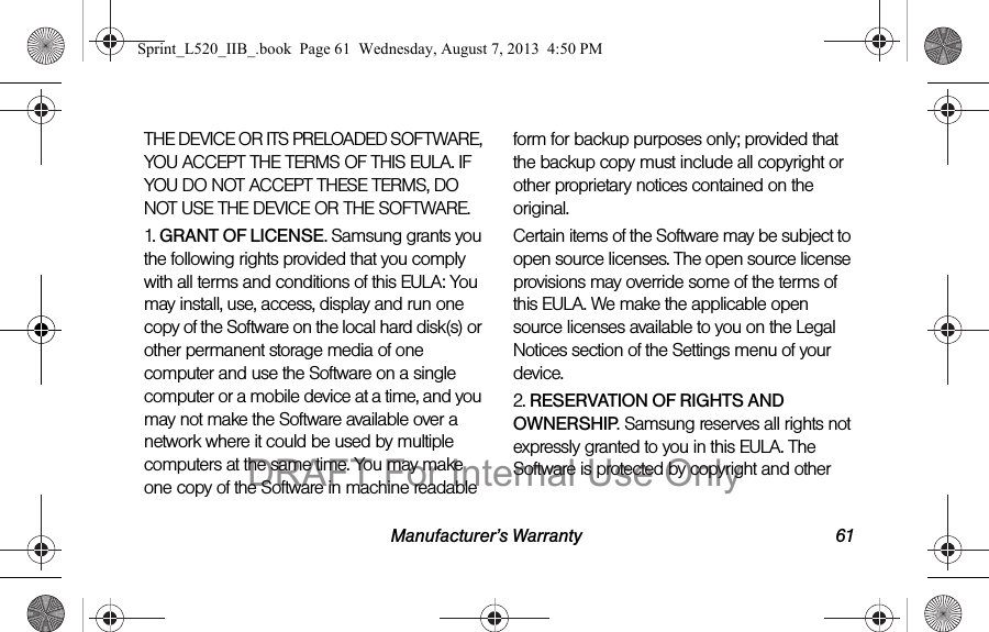 Manufacturer’s Warranty 61THE DEVICE OR ITS PRELOADED SOFTWARE, YOU ACCEPT THE TERMS OF THIS EULA. IF YOU DO NOT ACCEPT THESE TERMS, DO NOT USE THE DEVICE OR THE SOFTWARE. 1. GRANT OF LICENSE. Samsung grants you the following rights provided that you comply with all terms and conditions of this EULA: You may install, use, access, display and run one copy of the Software on the local hard disk(s) or other permanent storage media of one computer and use the Software on a single computer or a mobile device at a time, and you may not make the Software available over a network where it could be used by multiple computers at the same time. You may make one copy of the Software in machine readable form for backup purposes only; provided that the backup copy must include all copyright or other proprietary notices contained on the original.Certain items of the Software may be subject to open source licenses. The open source license provisions may override some of the terms of this EULA. We make the applicable open source licenses available to you on the Legal Notices section of the Settings menu of your device.2. RESERVATION OF RIGHTS AND OWNERSHIP. Samsung reserves all rights not expressly granted to you in this EULA. The Software is protected by copyright and other Sprint_L520_IIB_.book Page 61 Wednesday, August 7, 2013 4:50 PMDRAFT For Internal Use Only
