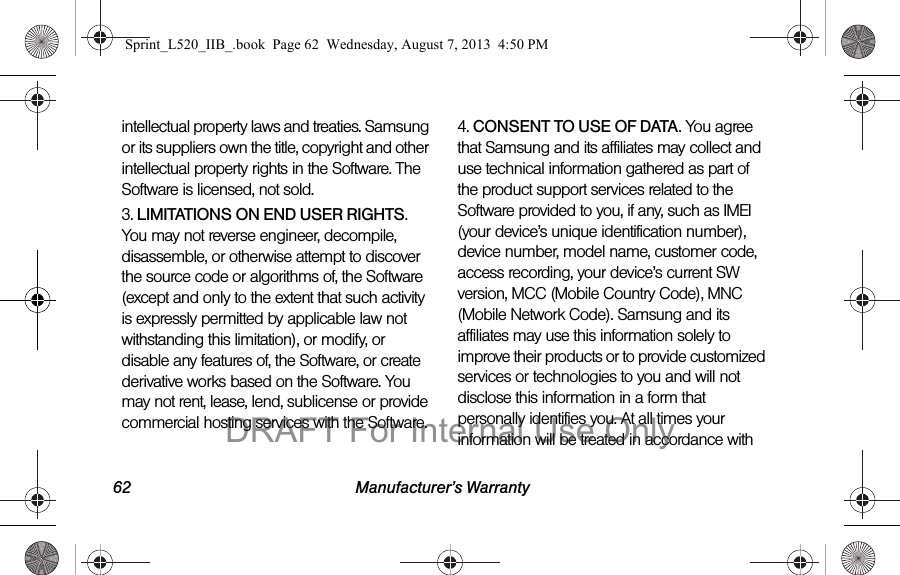 62 Manufacturer’s Warrantyintellectual property laws and treaties. Samsung or its suppliers own the title, copyright and other intellectual property rights in the Software. The Software is licensed, not sold.3. LIMITATIONS ON END USER RIGHTS. You may not reverse engineer, decompile, disassemble, or otherwise attempt to discover the source code or algorithms of, the Software (except and only to the extent that such activity is expressly permitted by applicable law not withstanding this limitation), or modify, or disable any features of, the Software, or create derivative works based on the Software. You may not rent, lease, lend, sublicense or provide commercial hosting services with the Software.4. CONSENT TO USE OF DATA. You agree that Samsung and its affiliates may collect and use technical information gathered as part of the product support services related to the Software provided to you, if any, such as IMEI (your device’s unique identification number), device number, model name, customer code, access recording, your device’s current SW version, MCC (Mobile Country Code), MNC (Mobile Network Code). Samsung and its affiliates may use this information solely to improve their products or to provide customized services or technologies to you and will not disclose this information in a form that personally identifies you. At all times your information will be treated in accordance with Sprint_L520_IIB_.book Page 62 Wednesday, August 7, 2013 4:50 PMDRAFT For Internal Use Only