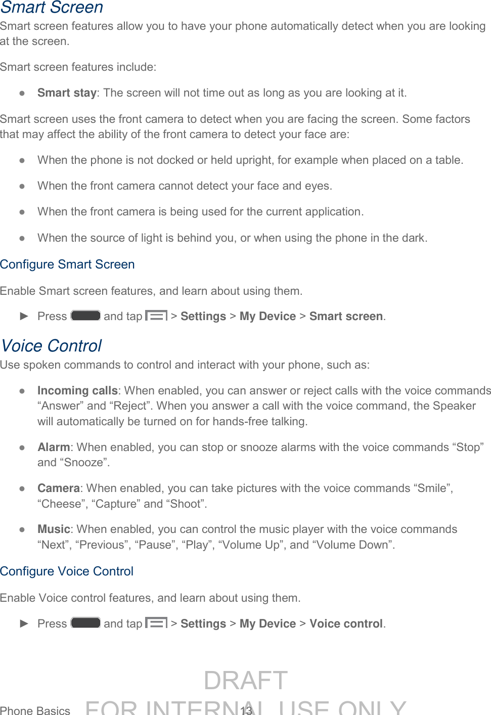 DRAFT FOR INTERNAL USE ONLYPhone Basics 13 Smart Screen Smart screen features allow you to have your phone automatically detect when you are looking at the screen. Smart screen features include: ● Smart stay: The screen will not time out as long as you are looking at it. Smart screen uses the front camera to detect when you are facing the screen. Some factors that may affect the ability of the front camera to detect your face are: ● When the phone is not docked or held upright, for example when placed on a table. ● When the front camera cannot detect your face and eyes. ● When the front camera is being used for the current application. ● When the source of light is behind you, or when using the phone in the dark. Configure Smart Screen Enable Smart screen features, and learn about using them. ► Press and tap > Settings > My Device > Smart screen. Voice Control Use spoken commands to control and interact with your phone, such as: ● Incoming calls: When enabled, you can answer or reject calls with the voice commands “Answer” and “Reject”. When you answer a call with the voice command, the Speaker will automatically be turned on for hands-free talking. ● Alarm: When enabled, you can stop or snooze alarms with the voice commands “Stop” and “Snooze”. ● Camera: When enabled, you can take pictures with the voice commands “Smile”, “Cheese”, “Capture” and “Shoot”. ● Music: When enabled, you can control the music player with the voice commands “Next”, “Previous”, “Pause”, “Play”, “Volume Up”, and “Volume Down”. Configure Voice Control Enable Voice control features, and learn about using them. ► Press and tap > Settings > My Device > Voice control.
