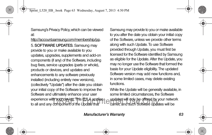 Manufacturer’s Warranty 63Samsung’s Privacy Policy, which can be viewed at: http://account.samsung.com/membership/pp.5. SOFTWARE UPDATES. Samsung may provide to you or make available to you updates, upgrades, supplements and add-on components (if any) of the Software, including bug fixes, service upgrades (parts or whole), products or devices, and updates and enhancements to any software previously installed (including entirely new versions), (collectively “Update”) after the date you obtain your initial copy of the Software to improve the Software and ultimately enhance your user experience with your device. This EULA applies to all and any component of the Update that Samsung may provide to you or make available to you after the date you obtain your initial copy of the Software, unless we provide other terms along with such Update. To use Software provided through Update, you must first be licensed for the Software identified by Samsung as eligible for the Update. After the Update, you may no longer use the Software that formed the basis for your Update eligibility. The updated Software version may add new functions and, in some limited cases, may delete existing functions.While the Update will be generally available, in some limited circumstances, the Software updates will only be offered by your network carrier, and such Software updates will be Sprint_L520_IIB_.book Page 63 Wednesday, August 7, 2013 4:50 PMDRAFT For Internal Use Only